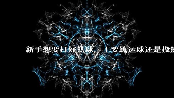 新手想要打好篮球，主要练运球还是投篮？