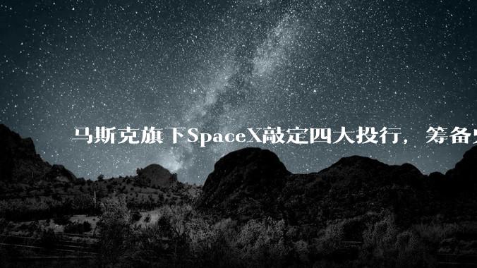 马斯克旗下SpaceX敲定四大投行，筹备史上最大规模IPO_上市_公司_星舰