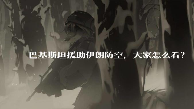 巴基斯坦援助伊朗防空，大家怎么看？