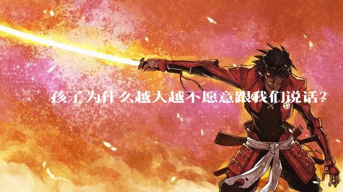 孩子为什么越大越不愿意跟我们说话？