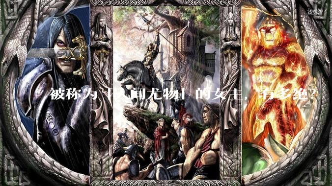 被称为「人间尤物」的女主，有多绝？